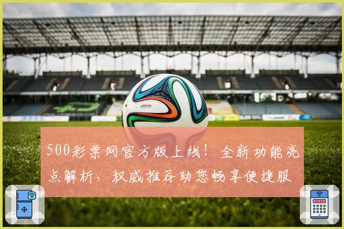 500彩票网官方版上线！全新功能亮点解析，权威推荐助您畅享便捷服务