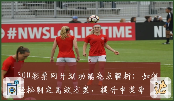 500彩票网计划功能亮点解析：如何轻松制定高效方案，提升中奖率