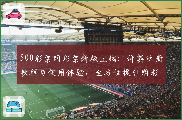 500彩票网彩票新版上线:详解注册教程与使用体验,全方位提升购彩便捷性