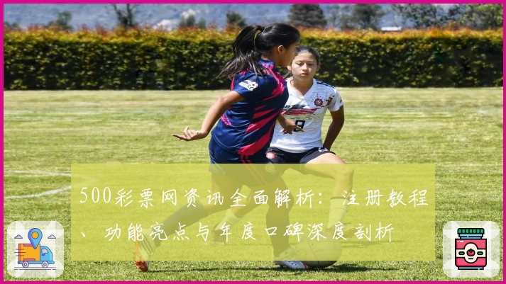 500彩票网资讯全面解析：注册教程、功能亮点与年度口碑深度剖析