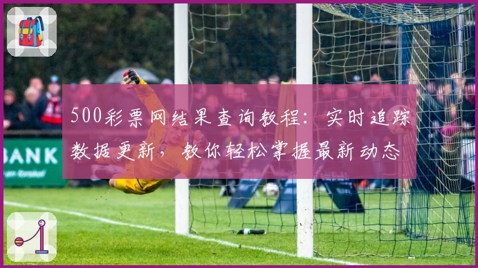 500彩票网结果查询教程：实时追踪数据更新，教你轻松掌握最新动态