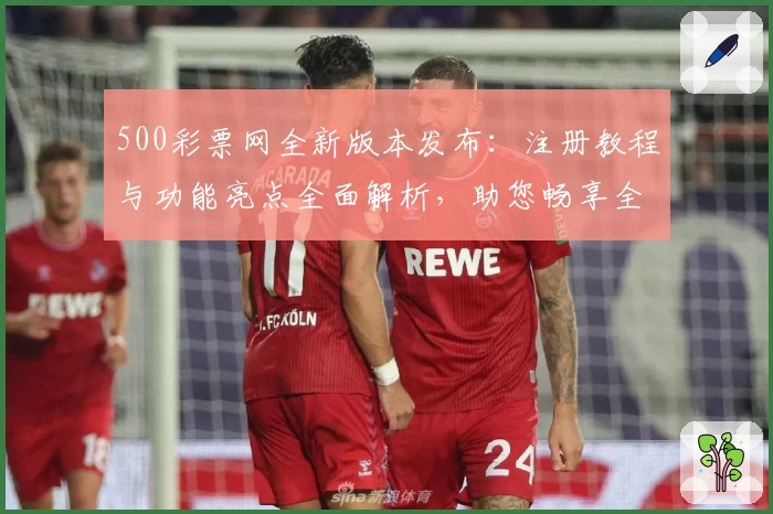 500彩票网全新版本发布：注册教程与功能亮点全面解析，助您畅享全新使用体验