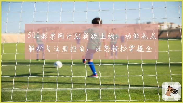 500彩票网计划新版上线：功能亮点解析与注册指南，让您轻松掌握全流程