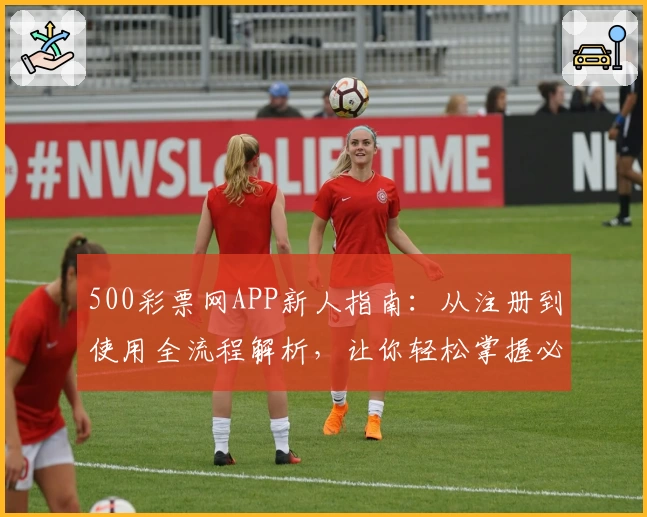 500彩票网APP新人指南：从注册到使用全流程解析，让你轻松掌握必备技能