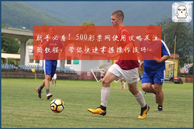 新手必看！500彩票网使用攻略及注册教程，带你快速掌握操作技巧