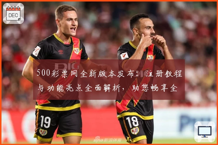 500彩票网全新版本发布：注册教程与功能亮点全面解析，助您畅享全新使用体验