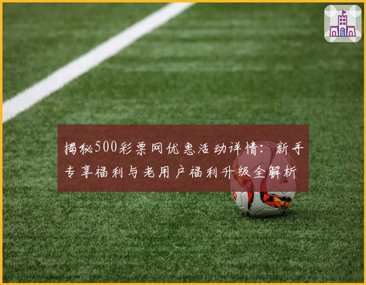 揭秘500彩票网优惠活动详情：新手专享福利与老用户福利升级全解析