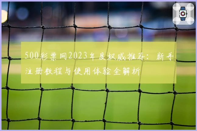500彩票网2023年度权威推荐：新手注册教程与使用体验全解析