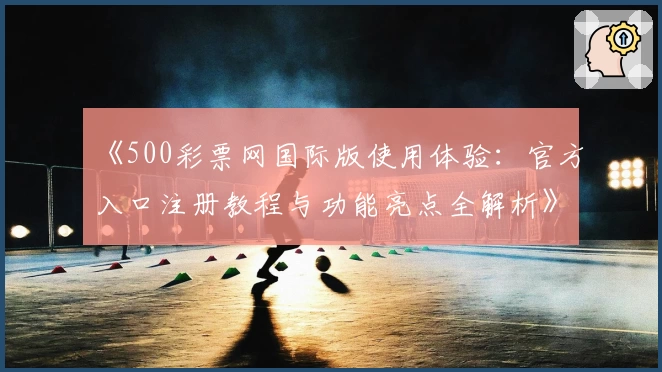 《500彩票网国际版使用体验：官方入口注册教程与功能亮点全解析》