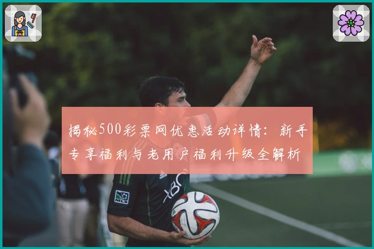 揭秘500彩票网优惠活动详情：新手专享福利与老用户福利升级全解析